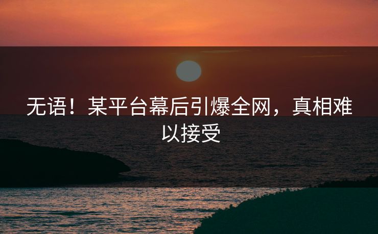 无语！某平台幕后引爆全网，真相难以接受