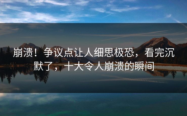 崩溃！争议点让人细思极恐，看完沉默了，十大令人崩溃的瞬间