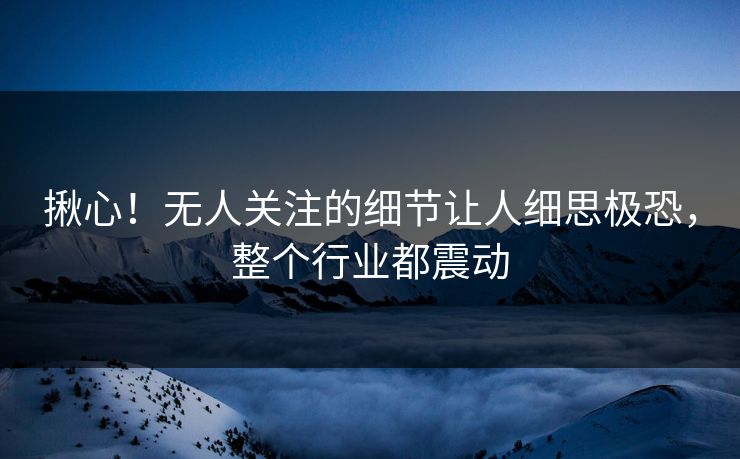 揪心！无人关注的细节让人细思极恐，整个行业都震动