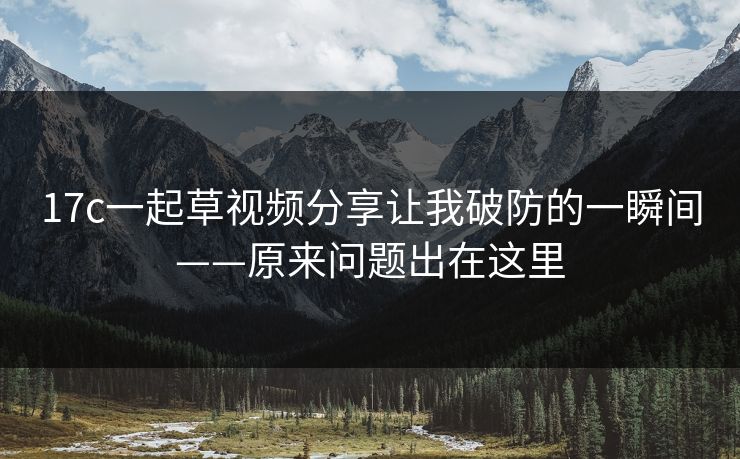 17c一起草视频分享让我破防的一瞬间——原来问题出在这里