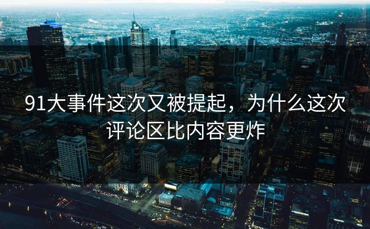 91大事件这次又被提起，为什么这次评论区比内容更炸