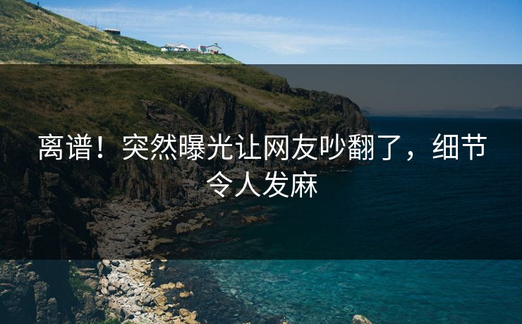 离谱！突然曝光让网友吵翻了，细节令人发麻
